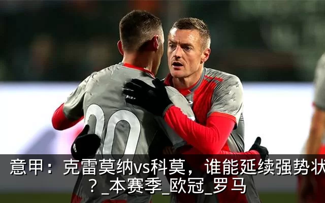 意甲：克雷莫纳vs科莫，谁能延续强势状态？_本赛季_欧冠_罗马